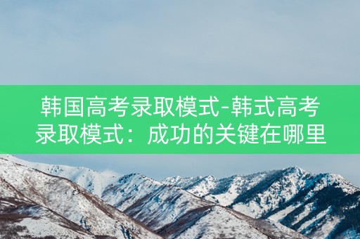 韩国高考录取模式-韩式高考录取模式：成功的关键在哪里？