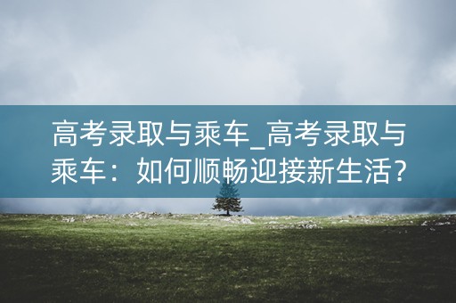 高考录取与乘车_高考录取与乘车：如何顺畅迎接新生活？