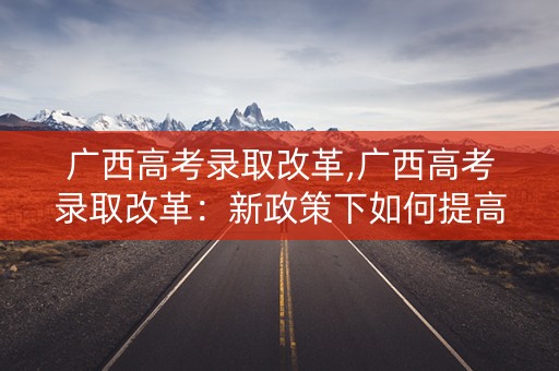 广西高考录取改革,广西高考录取改革：新政策下如何提高录取率
