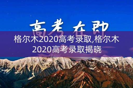 格尔木2020高考录取,格尔木2020高考录取揭晓
