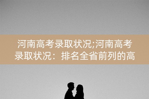 河南高考录取状况;河南高考录取状况：排名全省前列的高校揭晓