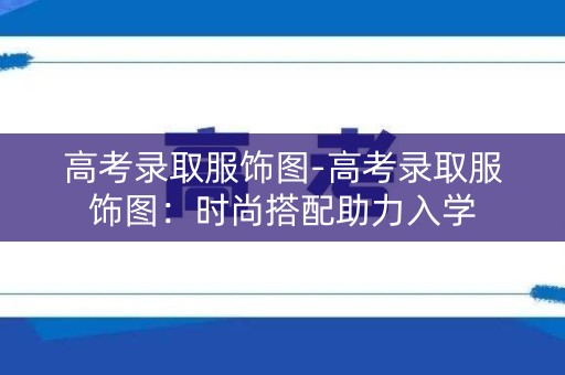高考录取服饰图-高考录取服饰图：时尚搭配助力入学