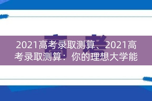 2021高考录取测算、2021高考录取测算：你的理想大学能否如愿？