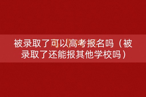 被录取了可以高考报名吗（被录取了还能报其他学校吗）