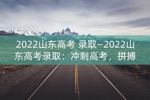 2022山东高考 录取—2022山东高考录取：冲刺高考，拼搏未来