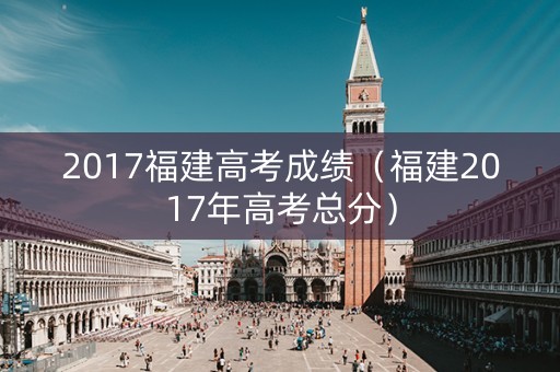 2017福建高考成绩（福建2017年高考总分）
