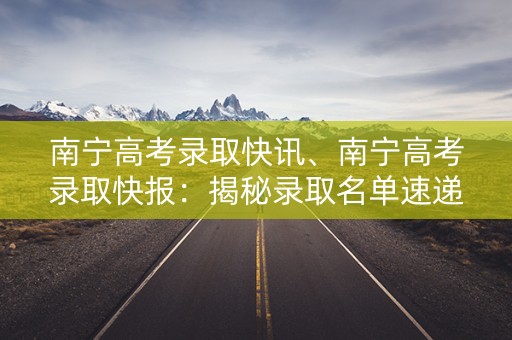 南宁高考录取快讯、南宁高考录取快报：揭秘录取名单速递