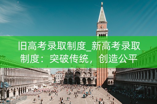 旧高考录取制度_新高考录取制度：突破传统，创造公平