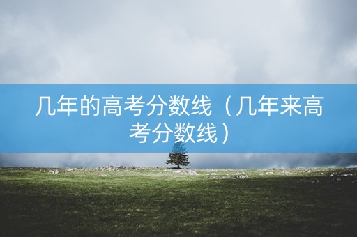 几年的高考分数线（几年来高考分数线）