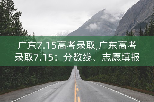 广东7.15高考录取,广东高考录取7.15:分数线、志愿填报、招生计划全解析 广东7.15高考录取,广东高考录取7.15:分数线、志愿填报、招生计划全解析