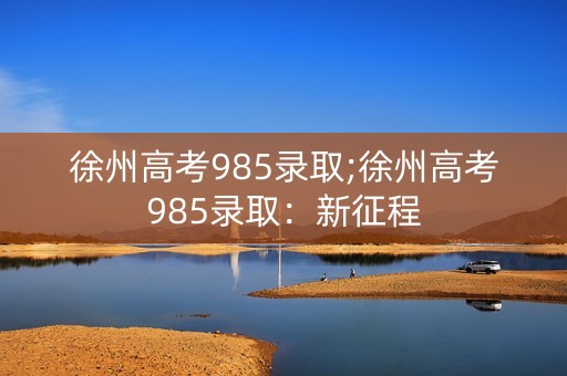 徐州高考985录取;徐州高考985录取:新征程 徐州高考985录取;徐州高考985录取:新征程