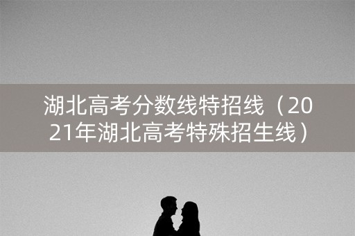 湖北高考分数线特招线(2021年湖北高考特殊招生线) 湖北高考分数线特招线(2021年湖北高考特殊招生线)