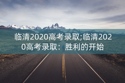 临清2020高考录取;临清2020高考录取:胜利的开始 临清2020高考录取;临清2020高考录取:胜利的开始