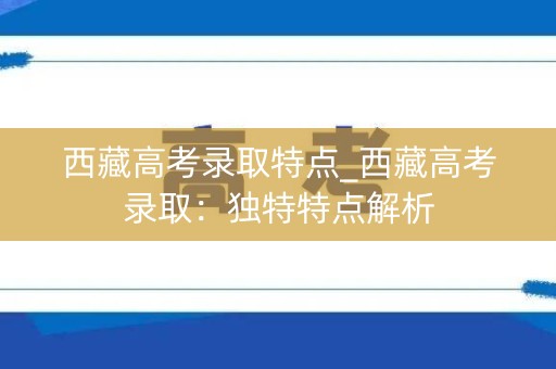 西藏高考录取特点_西藏高考录取：独特特点解析