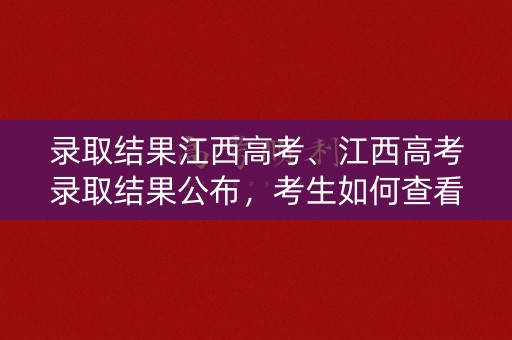 录取结果江西高考、江西高考录取结果公布，考生如何查看？