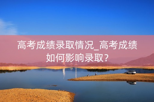 高考成绩录取情况_高考成绩如何影响录取? 高考成绩录取情况_高考成绩如何影响录取?