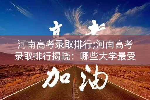 河南高考录取排行;河南高考录取排行揭晓:哪些大学最受欢迎? 河南高考录取排行;河南高考录取排行揭晓:哪些大学最受欢迎?