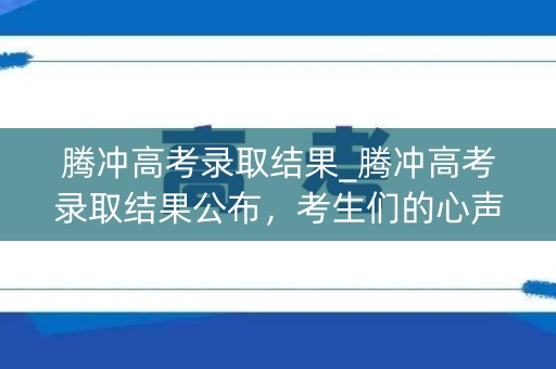 腾冲高考录取结果_腾冲高考录取结果公布，考生们的心声