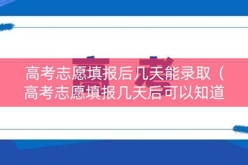 高考志愿填报后几天能录取（高考志愿填报几天后可以知道结果）
