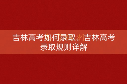 吉林高考如何录取、吉林高考录取规则详解 吉林高考如何录取、吉林高考录取规则详解