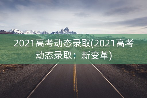 2021高考动态录取(2021高考动态录取:新变革) 2021高考动态录取(2021高考动态录取:新变革)