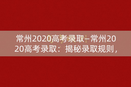 常州2020高考录取—常州2020高考录取：揭秘录取规则，解析成功秘诀