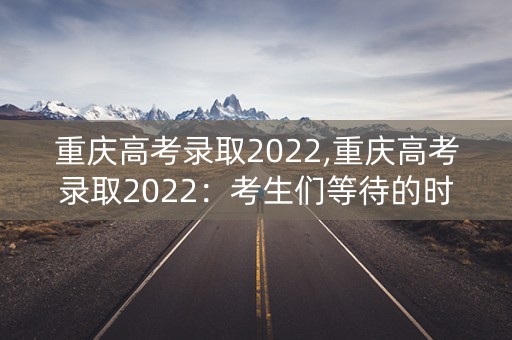 重庆高考录取2022,重庆高考录取2022：考生们等待的时刻即将到来