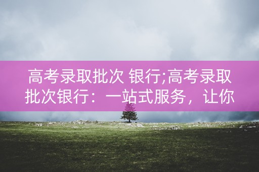 高考录取批次 银行;高考录取批次银行：一站式服务，让你的大学生活更轻松