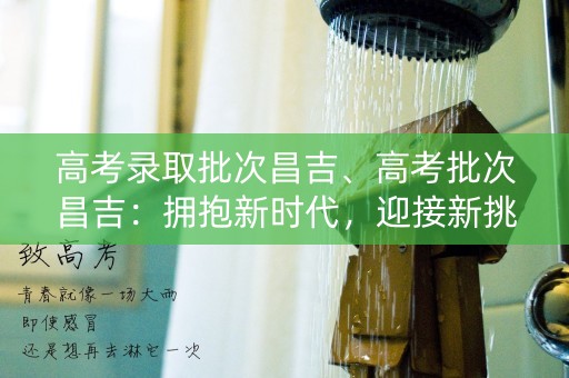 高考录取批次昌吉、高考批次昌吉：拥抱新时代，迎接新挑战