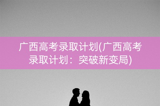 广西高考录取计划(广西高考录取计划:突破新变局) 广西高考录取计划(广西高考录取计划:突破新变局)