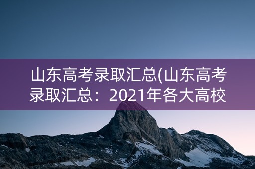 山东高考录取汇总(山东高考录取汇总：2021年各大高校录取分数线及招生计划)