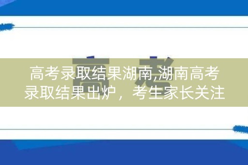 高考录取结果湖南,湖南高考录取结果出炉，考生家长关注焦点