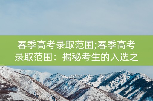 春季高考录取范围;春季高考录取范围:揭秘考生的入选之路 春季高考录取范围;春季高考录取范围:揭秘考生的入选之路