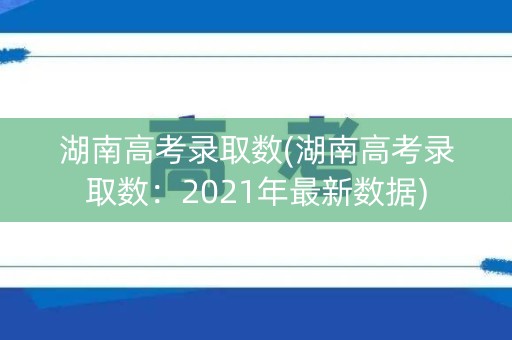 湖南高考录取数(湖南高考录取数:2021年最新数据) 湖南高考录取数(湖南高考录取数:2021年最新数据)