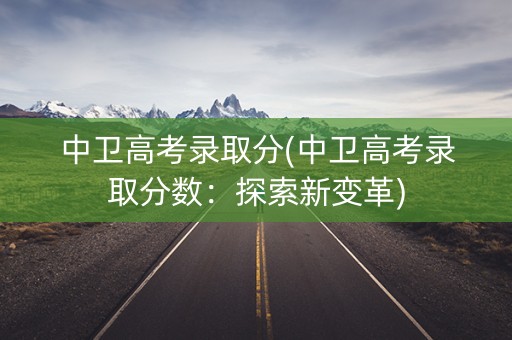中卫高考录取分(中卫高考录取分数：探索新变革)