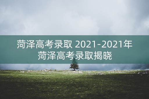 菏泽高考录取 2021-2021年菏泽高考录取揭晓