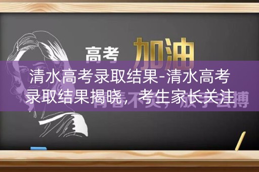 清水高考录取结果-清水高考录取结果揭晓，考生家长关注焦点