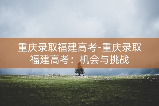 重庆录取福建高考-重庆录取福建高考：机会与挑战