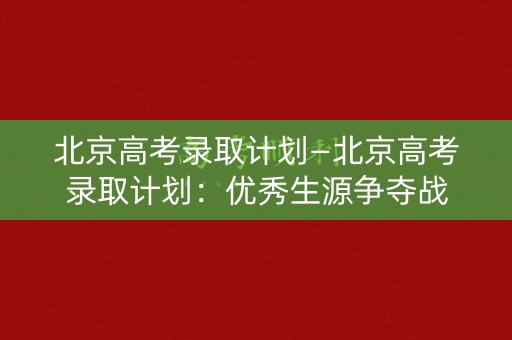 北京高考录取计划—北京高考录取计划：优秀生源争夺战