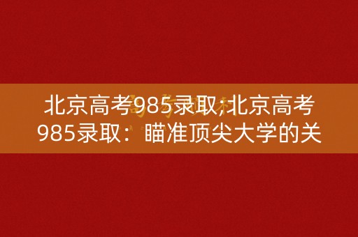 北京高考985录取;北京高考985录取:瞄准顶尖大学的关键 北京高考985录取;北京高考985录取:瞄准顶尖大学的关键