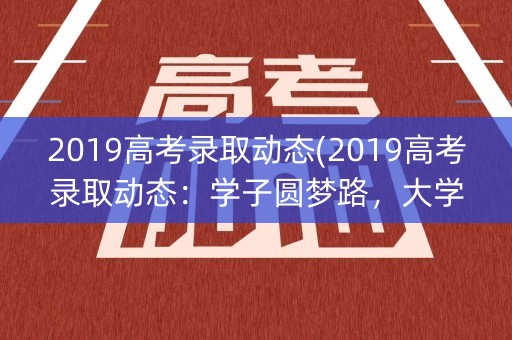 2019高考录取动态(2019高考录取动态:学子圆梦路,大学新篇章) 2019高考录取动态(2019高考录取动态:学子圆梦路,大学新篇章)