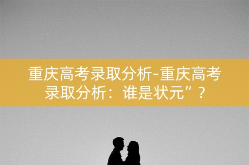 重庆高考录取分析-重庆高考录取分析：谁是状元”？