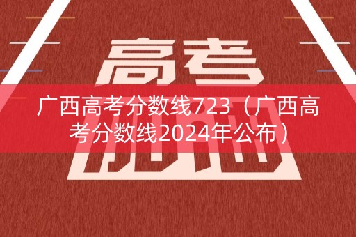 广西高考分数线723(广西高考分数线2024年公布) 广西高考分数线723(广西高考分数线2024年公布)