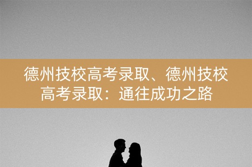 德州技校高考录取、德州技校高考录取:通往成功之路 德州技校高考录取、德州技校高考录取:通往成功之路