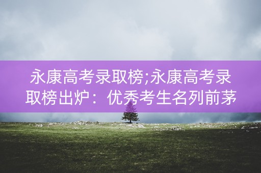 永康高考录取榜;永康高考录取榜出炉：优秀考生名列前茅