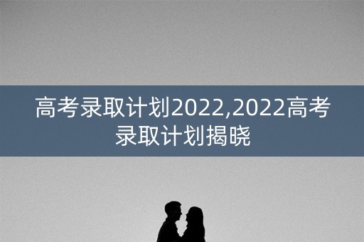 高考录取计划2022,2022高考录取计划揭晓 高考录取计划2022,2022高考录取计划揭晓