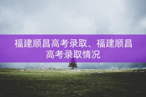福建顺昌高考录取、福建顺昌高考录取情况 福建顺昌高考录取、福建顺昌高考录取情况