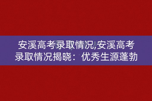 安溪高考录取情况,安溪高考录取情况揭晓:优秀生源蓬勃涌现 安溪高考录取情况,安溪高考录取情况揭晓:优秀生源蓬勃涌现
