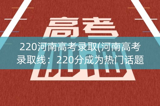 220河南高考录取(河南高考录取线:220分成为热门话题) 220河南高考录取(河南高考录取线:220分成为热门话题)