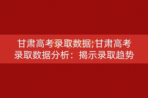 甘肃高考录取数据;甘肃高考录取数据分析：揭示录取趋势与变化